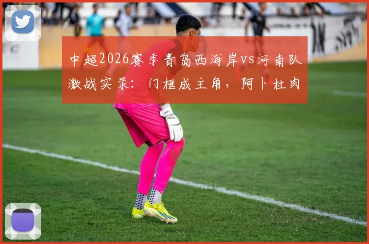 中超2026赛季青岛西海岸vs河南队激战实录：门框成主角，阿卜杜肉苏力阿齐兹双双中柱，0-0闷平收场