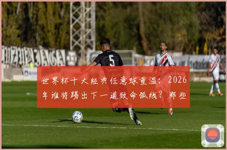世界杯十大经典任意球重温：2026年谁将踢出下一道致命弧线？那些名场面你最爱哪个