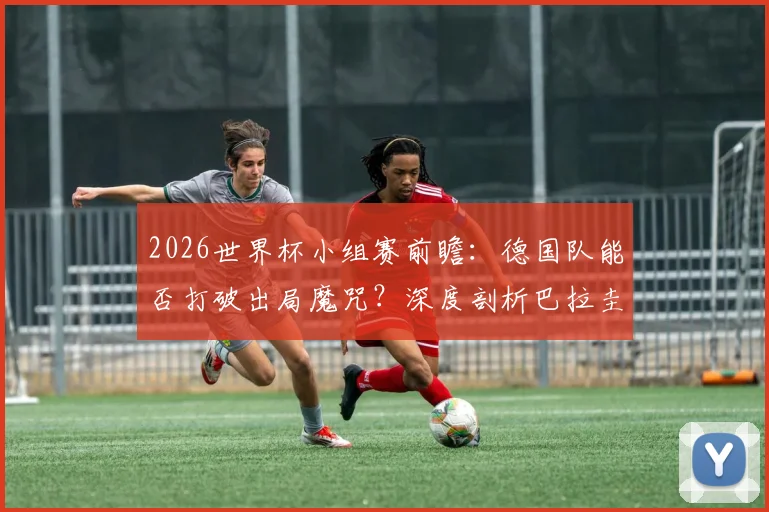 2026世界杯小组赛前瞻：德国队能否打破出局魔咒？深度剖析巴拉圭锋无力困局