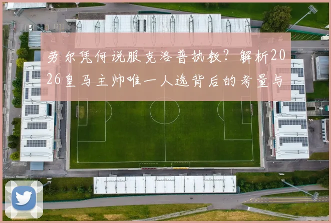 劳尔凭何说服克洛普执教？解析2026皇马主帅唯一人选背后的考量与可能性