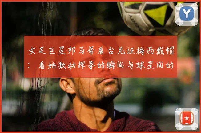 女足巨星邦马蒂看台见证梅西戴帽：看她激动挥拳的瞬间与球星间的惺惺相惜