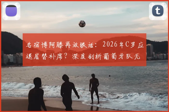 名宿博阿滕再放狠话：2026年C罗应退居替补席？深度剖析葡萄牙队无C罗战术体系的潜在优势与阵容调整方案