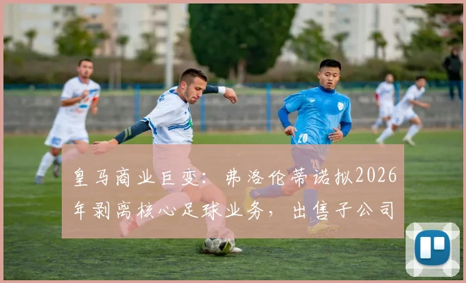 皇马商业巨变：弗洛伦蒂诺拟2026年剥离核心足球业务，出售子公司股份目标融资10亿欧元
