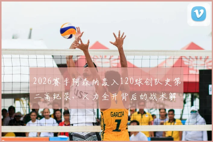 2026赛季阿森纳轰入120球创队史第二高纪录，火力全开背后的战术解析与数据盘点