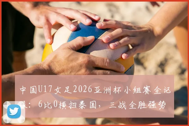 中国U17女足2026亚洲杯小组赛全记录：6比0横扫泰国，三战全胜强势晋级，锁定八强名额