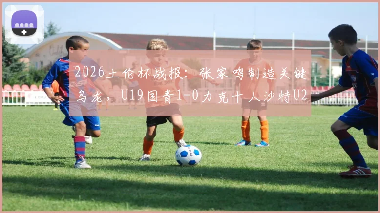 2026土伦杯战报：张家鸣制造关键乌龙，U19国青1-0力克十人沙特U21，技术统计与赛后分析解读