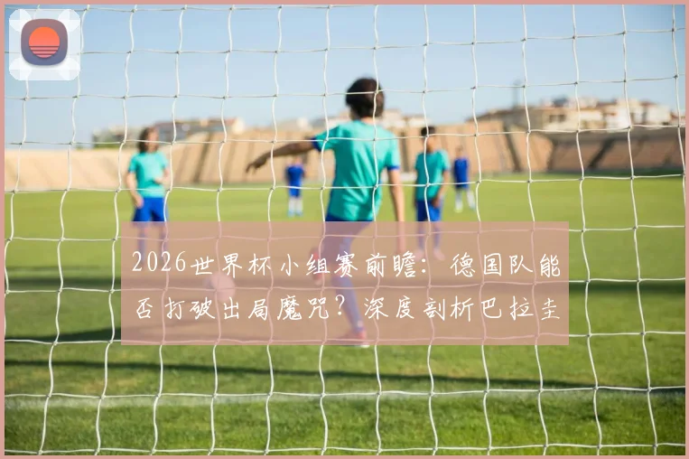 2026世界杯小组赛前瞻：德国队能否打破出局魔咒？深度剖析巴拉圭锋无力困局