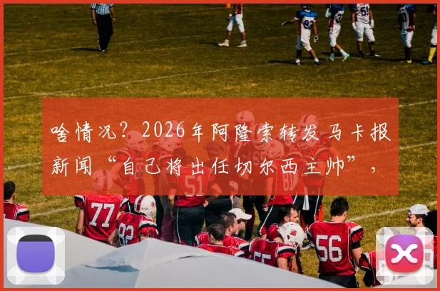 啥情况？2026年阿隆索转发马卡报新闻“自己将出任切尔西主帅”，可信度与后续影响分析