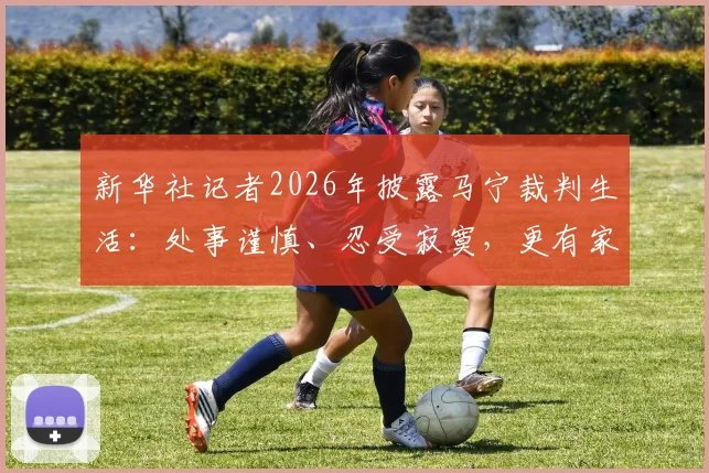 新华社记者2026年披露马宁裁判生活：处事谨慎、忍受寂寞，更有家人的默默支持