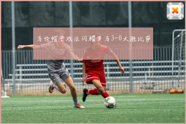 马伦帽子戏法闪耀罗马3-0大胜比萨