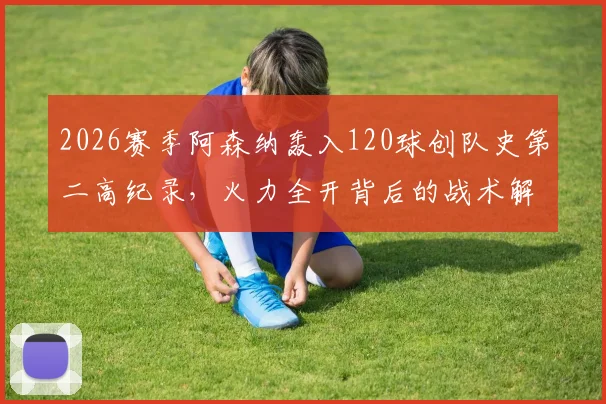 2026赛季阿森纳轰入120球创队史第二高纪录，火力全开背后的战术解析与数据盘点