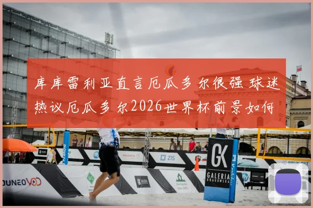 库库雷利亚直言厄瓜多尔很强 球迷热议厄瓜多尔2026世界杯前景如何