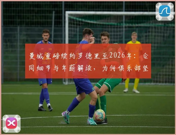 曼城重磅续约罗德里至2026年：合同细节与年薪解读，为何俱乐部坚决不低价放人