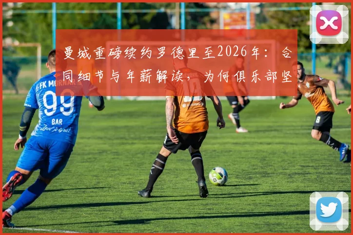 曼城重磅续约罗德里至2026年：合同细节与年薪解读，为何俱乐部坚决不低价放人