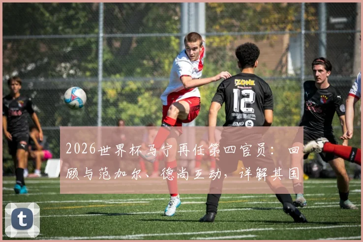 2026世界杯马宁再任第四官员：回顾与范加尔、德尚互动，详解其国际执法履历与核心职责