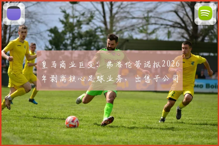 皇马商业巨变：弗洛伦蒂诺拟2026年剥离核心足球业务，出售子公司股份目标融资10亿欧元