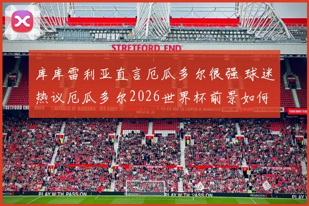 库库雷利亚直言厄瓜多尔很强 球迷热议厄瓜多尔2026世界杯前景如何
