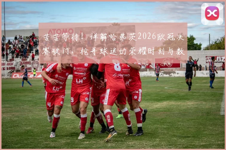 苦苦等待！详解哈弗茨2026欧冠决赛破门，枪手球迷的荣耀时刻与数据分析