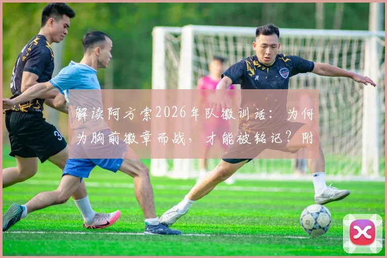解读阿方索2026年队徽训话：为何为胸前徽章而战，才能被铭记？附足球青训团队精神培养指南